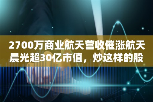 2700万商业航天营收催涨航天晨光超30亿市值，炒这样的股票到底值不值