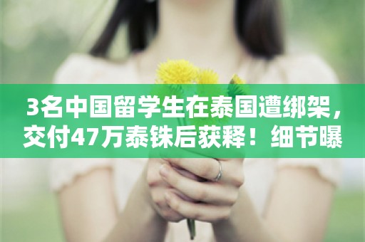 3名中国留学生在泰国遭绑架，交付47万泰铢后获释！细节曝光：多人持枪看守，威胁“不给钱就送到缅甸电诈园区”