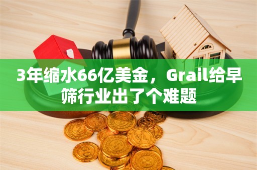 3年缩水66亿美金，Grail给早筛行业出了个难题