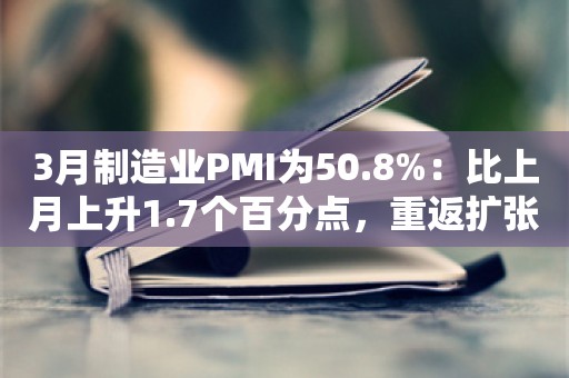 3月制造业PMI为50.8%：比上月上升1.7个百分点，重返扩张区间