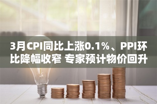 3月CPI同比上涨0.1%、PPI环比降幅收窄 专家预计物价回升基础坚实 年内物价偏温和