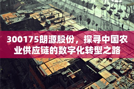 300175朗源股份，探寻中国农业供应链的数字化转型之路