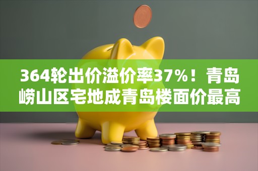 364轮出价溢价率37%！青岛崂山区宅地成青岛楼面价最高地块