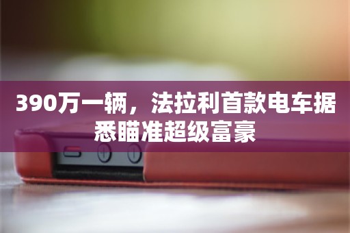 390万一辆，法拉利首款电车据悉瞄准超级富豪