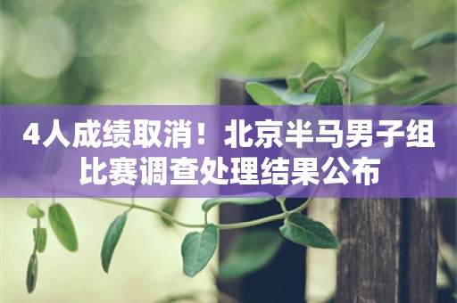 4人成绩取消！北京半马男子组比赛调查处理结果公布