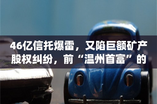 46亿信托爆雷，又陷巨额矿产股权纠纷，前“温州首富”的新湖系遇劫_ZAKER新闻