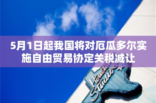 5月1日起我国将对厄瓜多尔实施自由贸易协定关税减让