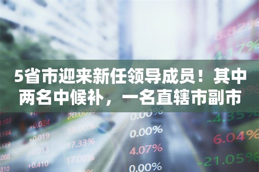 5省市迎来新任领导成员！其中两名中候补，一名直辖市副市长