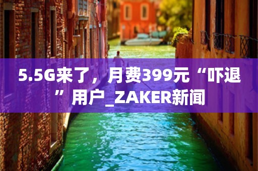 5.5G来了，月费399元“吓退”用户_ZAKER新闻