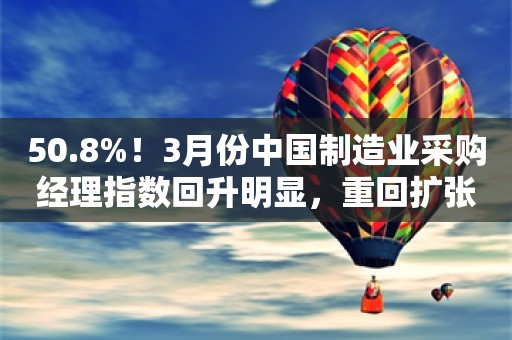 50.8%！3月份中国制造业采购经理指数回升明显，重回扩张区间