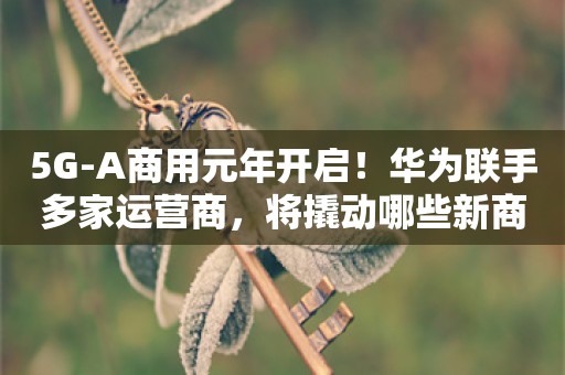 5G-A商用元年开启！华为联手多家运营商，将撬动哪些新商机