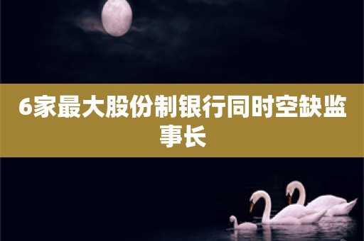 6家最大股份制银行同时空缺监事长