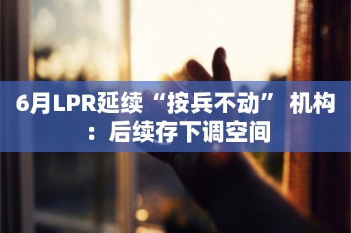 6月LPR延续“按兵不动” 机构：后续存下调空间