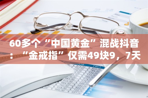 60多个“中国黄金”混战抖音：“金戒指”仅需49块9，7天卖了5000万