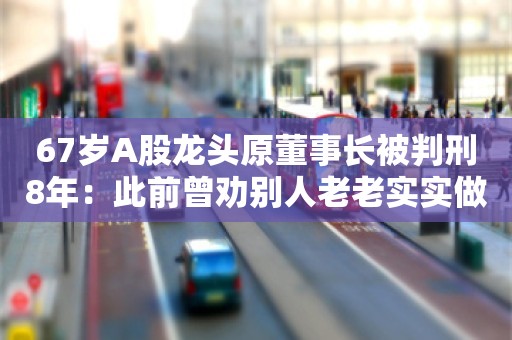 67岁A股龙头原董事长被判刑8年：此前曾劝别人老老实实做人，不要投机