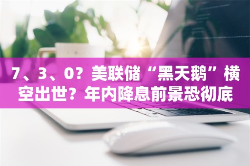 7、3、0？美联储“黑天鹅”横空出世？年内降息前景恐彻底“泡汤”