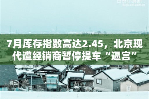 7月库存指数高达2.45，北京现代遭经销商暂停提车“逼宫”