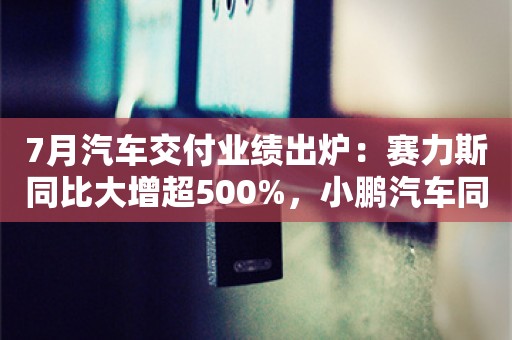 7月汽车交付业绩出炉：赛力斯同比大增超500%，小鹏汽车同比增1%