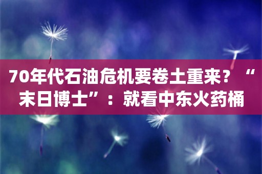 70年代石油危机要卷土重来？“末日博士”：就看中东火药桶炸不炸了_ZAKER新闻