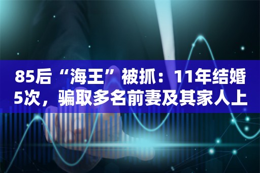 85后“海王”被抓：11年结婚5次，骗取多名前妻及其家人上百万，还借恋爱诈骗多名女性