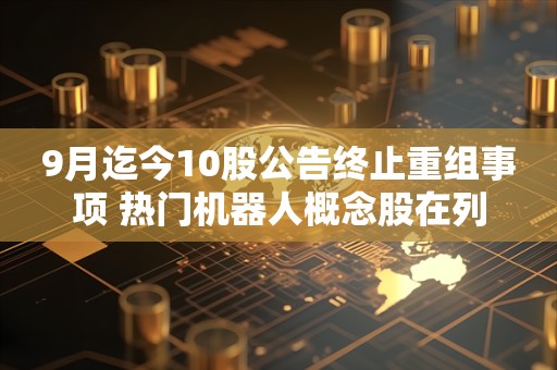 9月迄今10股公告终止重组事项 热门机器人概念股在列