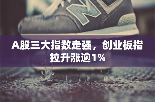 A股三大指数走强，创业板指拉升涨逾1%