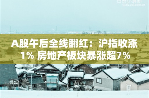 A股午后全线翻红：沪指收涨1% 房地产板块暴涨超7%