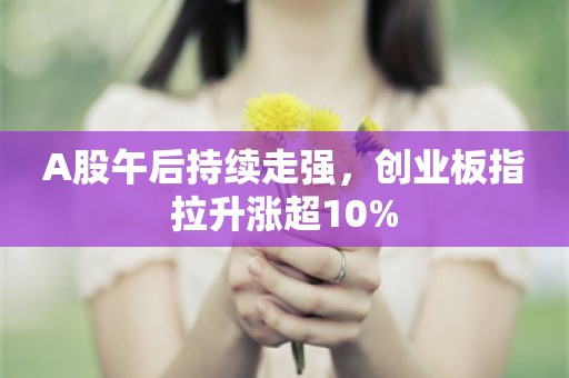 A股午后持续走强，创业板指拉升涨超10%