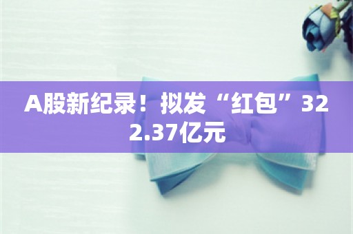 A股新纪录！拟发“红包”322.37亿元