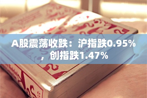 A股震荡收跌：沪指跌0.95%，创指跌1.47%