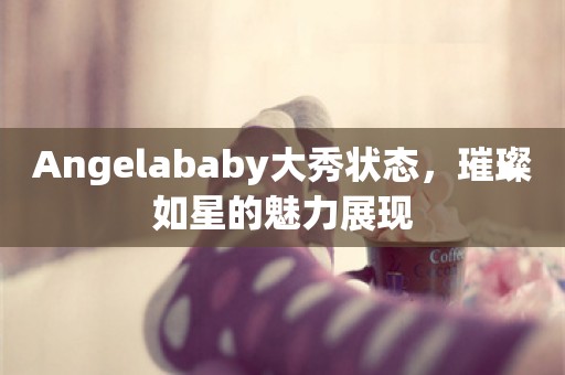 Angelababy大秀状态，璀璨如星的魅力展现