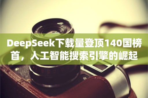 DeepSeek下载量登顶140国榜首，人工智能搜索引擎的崛起