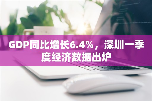 GDP同比增长6.4%，深圳一季度经济数据出炉