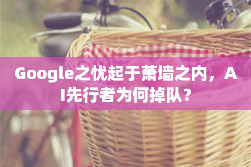 Google之忧起于萧墙之内，AI先行者为何掉队？