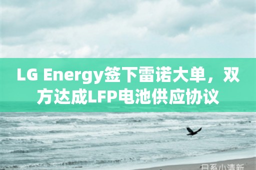 LG Energy签下雷诺大单，双方达成LFP电池供应协议