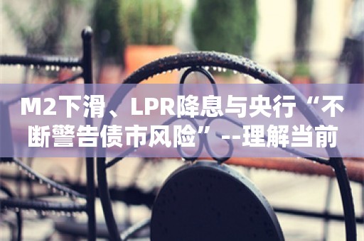 M2下滑、LPR降息与央行“不断警告债市风险”--理解当前的“货币逻辑”