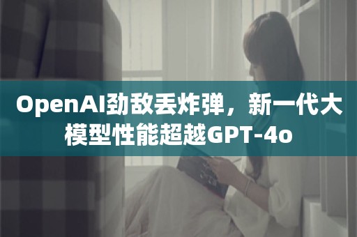 OpenAI劲敌丢炸弹，新一代大模型性能超越GPT-4o