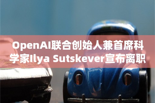 OpenAI联合创始人兼首席科学家Ilya Sutskever宣布离职