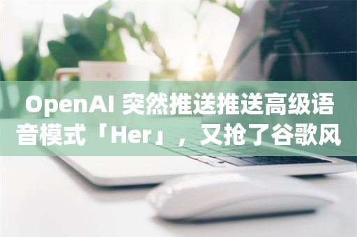 OpenAI 突然推送推送高级语音模式「Her」，又抢了谷歌风头