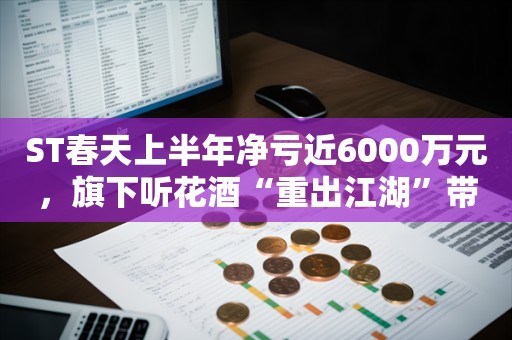 ST春天上半年净亏近6000万元，旗下听花酒“重出江湖”带热股价