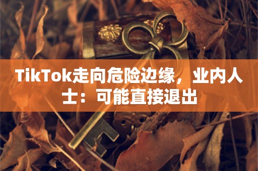 TikTok走向危险边缘，业内人士：可能直接退出