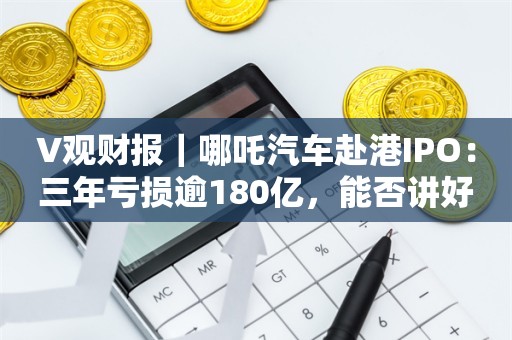 V观财报｜哪吒汽车赴港IPO：三年亏损逾180亿，能否讲好出海新故事？