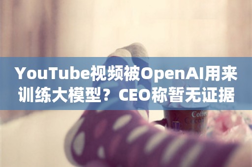 YouTube视频被OpenAI用来训练大模型？CEO称暂无证据，但此举违规