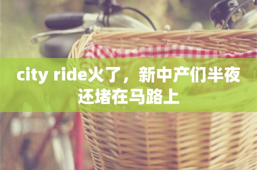 city ride火了，新中产们半夜还堵在马路上