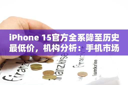 iPhone 15官方全系降至历史最低价，机构分析：手机市场整体竞争加剧