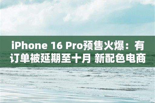 iPhone 16 Pro预售火爆：有订单被延期至十月 新配色电商平台一小时补货15次