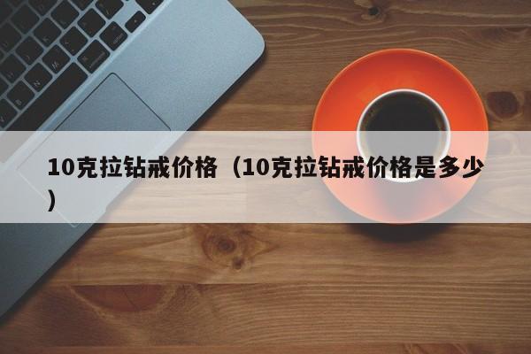 10克拉钻戒价格（10克拉钻戒价格是多少）