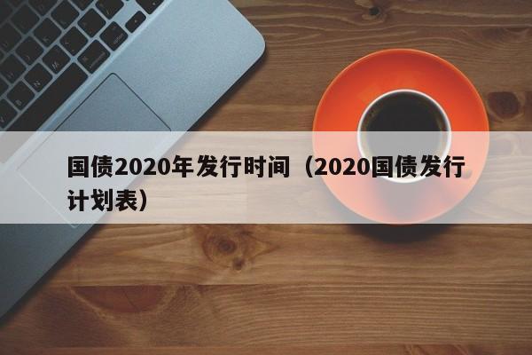 国债2020年发行时间（2020国债发行计划表）