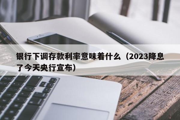 银行下调存款利率意味着什么（2023降息了今天央行宣布）