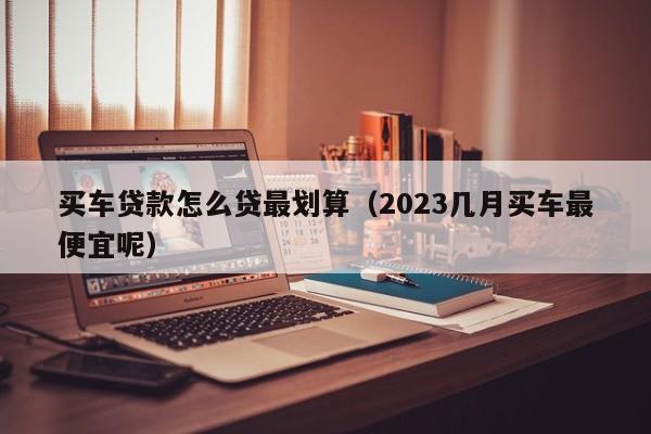 买车贷款怎么贷最划算（2023几月买车最便宜呢）